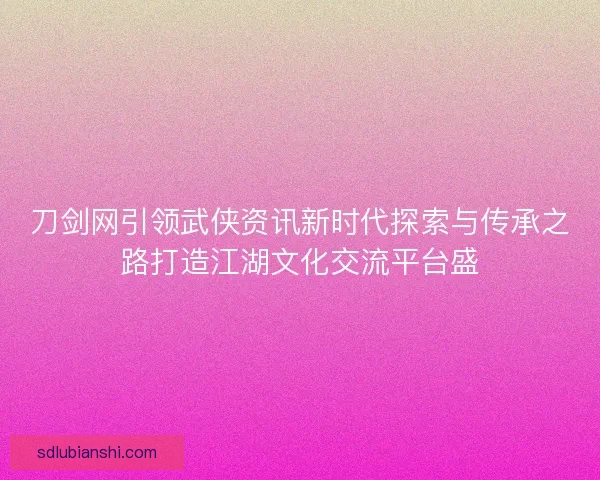 刀剑网引领武侠资讯新时代探索与传承之路打造江湖文化交流平台盛