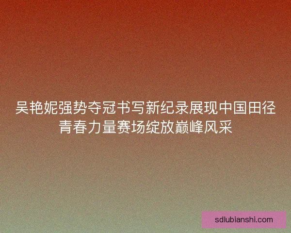 吴艳妮强势夺冠书写新纪录展现中国田径青春力量赛场绽放巅峰风采