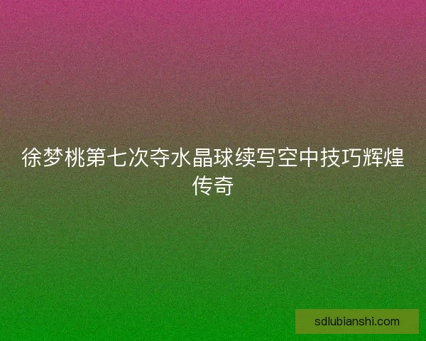 徐梦桃第七次夺水晶球续写空中技巧辉煌传奇