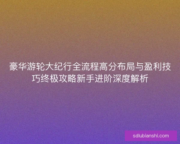 豪华游轮大纪行全流程高分布局与盈利技巧终极攻略新手进阶深度解析