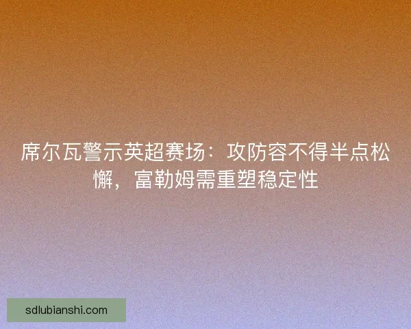 席尔瓦警示英超赛场：攻防容不得半点松懈，富勒姆需重塑稳定性