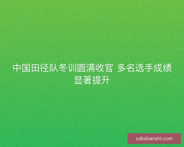 中国田径队冬训圆满收官 多名选手成绩显著提升