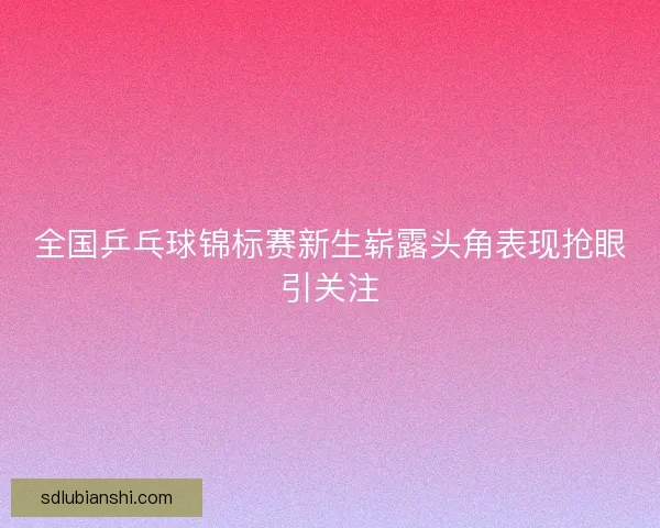 全国乒乓球锦标赛新生崭露头角表现抢眼引关注