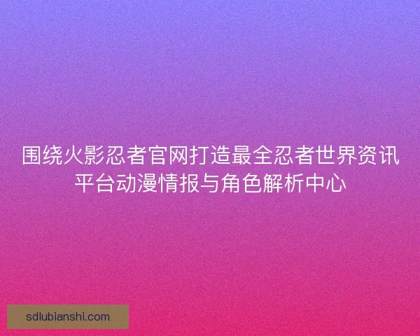 围绕火影忍者官网打造最全忍者世界资讯平台动漫情报与角色解析中心