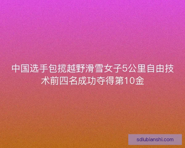 中国选手包揽越野滑雪女子5公里自由技术前四名成功夺得第10金