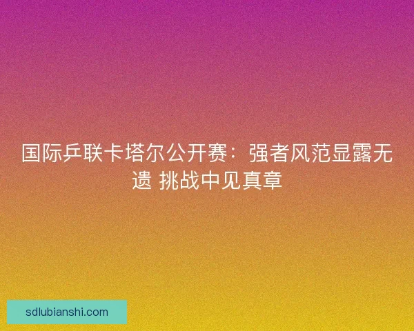 国际乒联卡塔尔公开赛：强者风范显露无遗 挑战中见真章