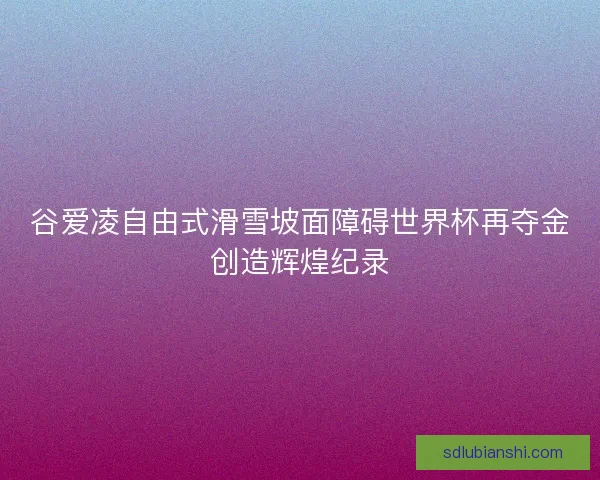 谷爱凌自由式滑雪坡面障碍世界杯再夺金创造辉煌纪录