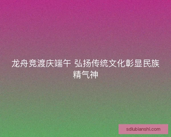 龙舟竞渡庆端午 弘扬传统文化彰显民族精气神