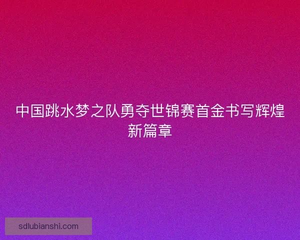 中国跳水梦之队勇夺世锦赛首金书写辉煌新篇章